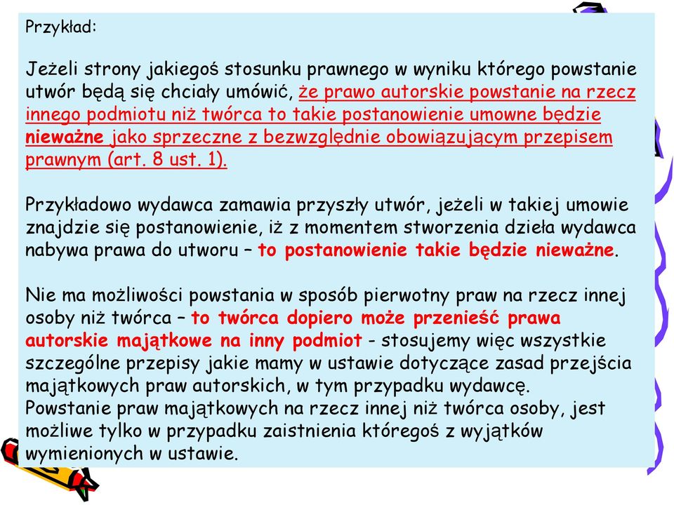 Przykładowo wydawca zamawia przyszły utwór, jeżeli w takiej umowie znajdzie się postanowienie, iż z momentem stworzenia dzieła wydawca nabywa prawa do utworu to postanowienie takie będzie nieważne.