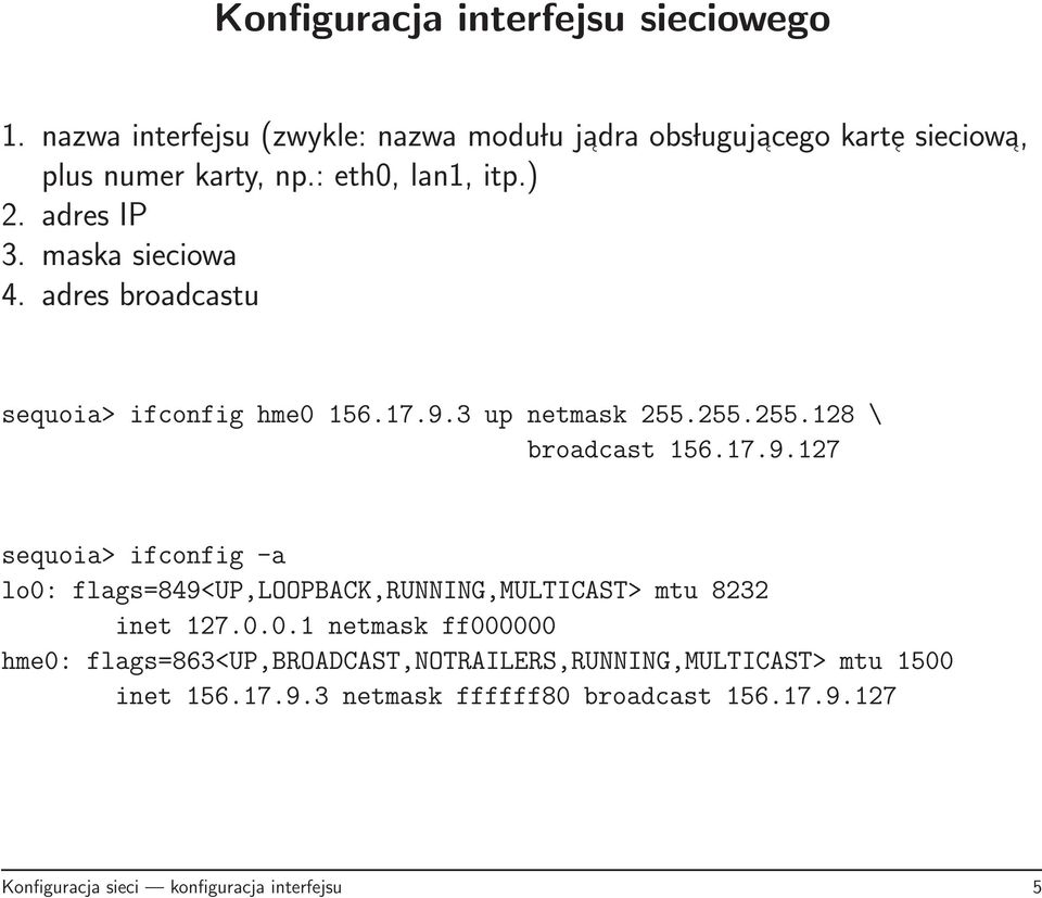 17.9.127 sequoia> ifconfig -a lo0: flags=849<up,loopback,running,multicast> mtu 8232 inet 127.0.0.1 netmask ff000000 hme0: flags=863<up,broadcast,notrailers,running,multicast> mtu 1500 inet 156.