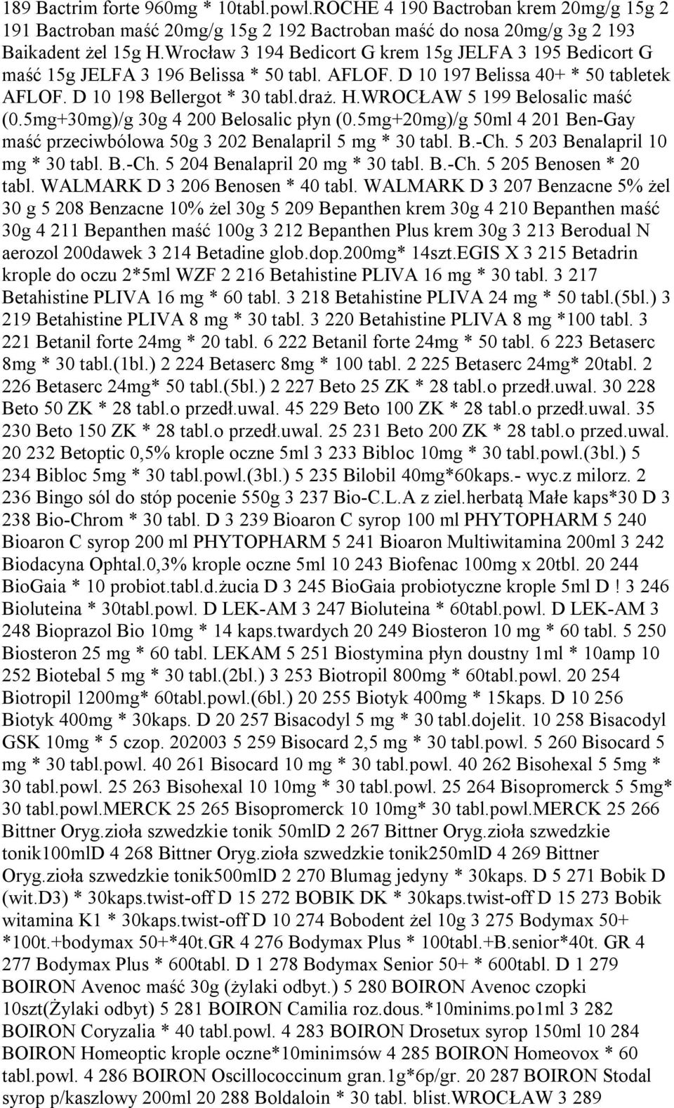 WROCŁAW 5 199 Belosalic maść (0.5mg+30mg)/g 30g 4 200 Belosalic płyn (0.5mg+20mg)/g 50ml 4 201 Ben-Gay maść przeciwbólowa 50g 3 202 Benalapril 5 mg * 30 tabl. B.-Ch. 5 203 Benalapril 10 mg * 30 tabl.
