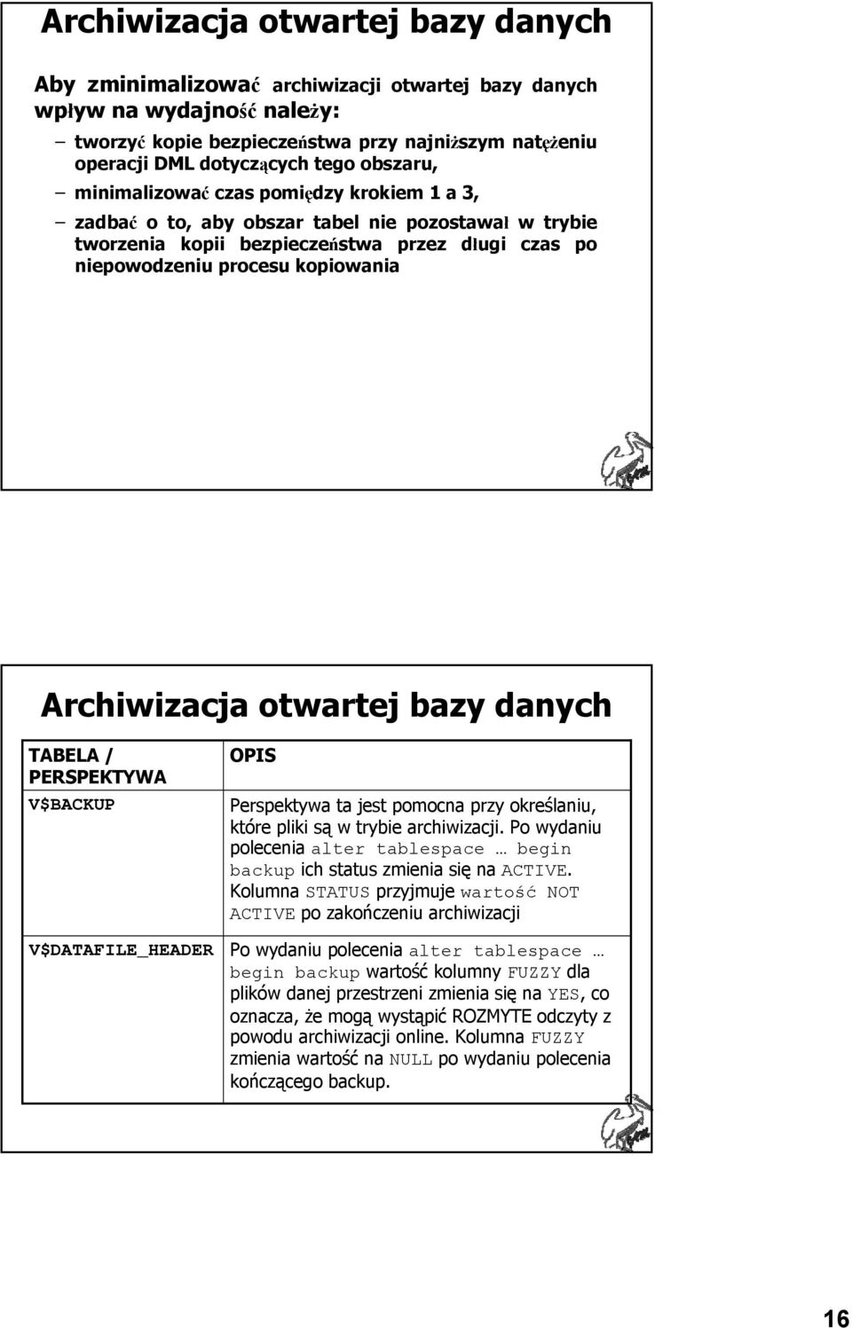 Archiwizacja otwartej bazy danych TABELA / PERSPEKTYWA V$BACKUP V$DATAFILE_HEADER OPIS Perspektywa ta jest pomocna przy określaniu, które pliki są w trybie archiwizacji.