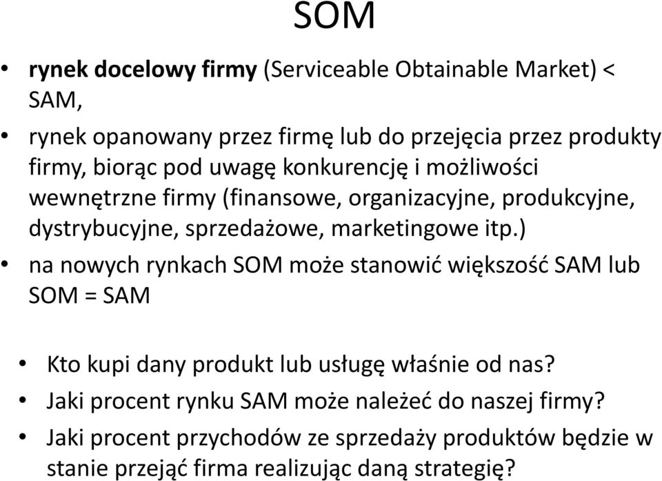 marketingowe itp.) na nowych rynkach SOM może stanowić większość SAM lub SOM = SAM Kto kupi dany produkt lub usługę właśnie od nas?