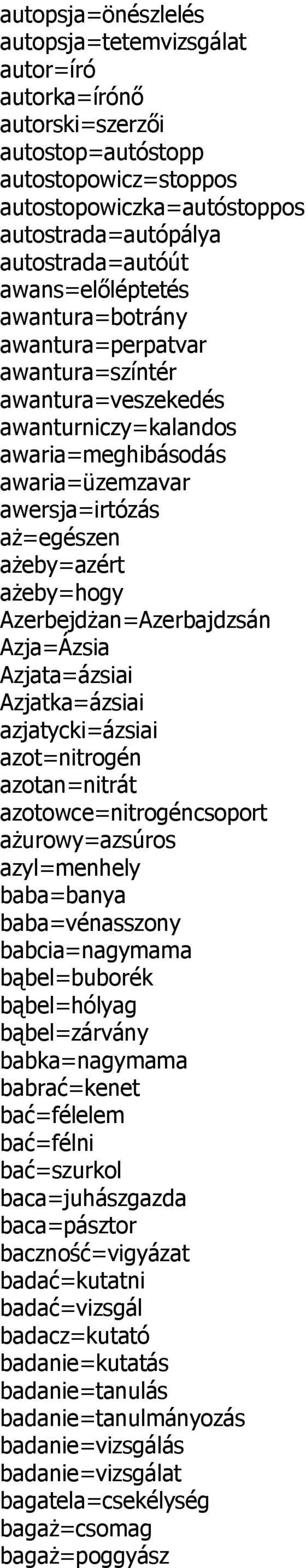 Azerbejdżan=Azerbajdzsán Azja=Ázsia Azjata=ázsiai Azjatka=ázsiai azjatycki=ázsiai azot=nitrogén azotan=nitrát azotowce=nitrogéncsoport ażurowy=azsúros azyl=menhely baba=banya baba=vénasszony