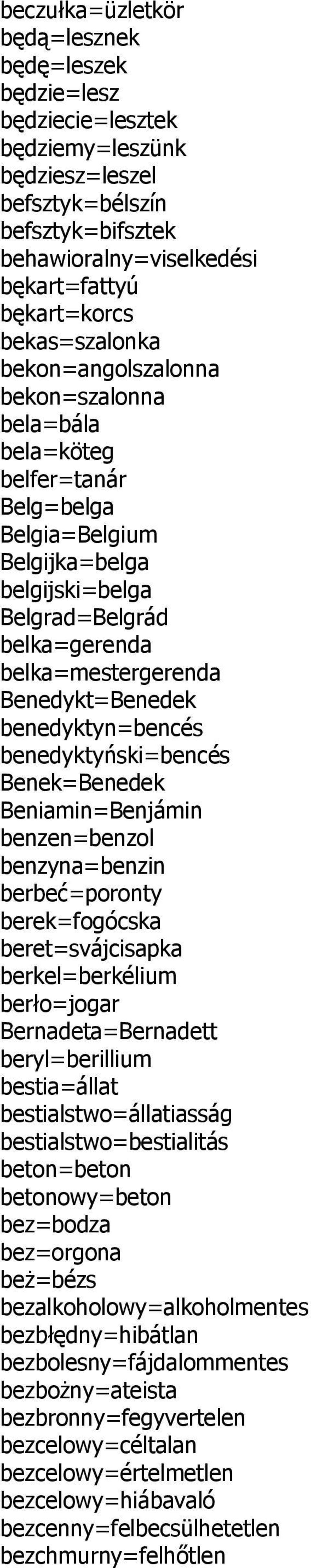Benedykt=Benedek benedyktyn=bencés benedyktyński=bencés Benek=Benedek Beniamin=Benjámin benzen=benzol benzyna=benzin berbeć=poronty berek=fogócska beret=svájcisapka berkel=berkélium berło=jogar