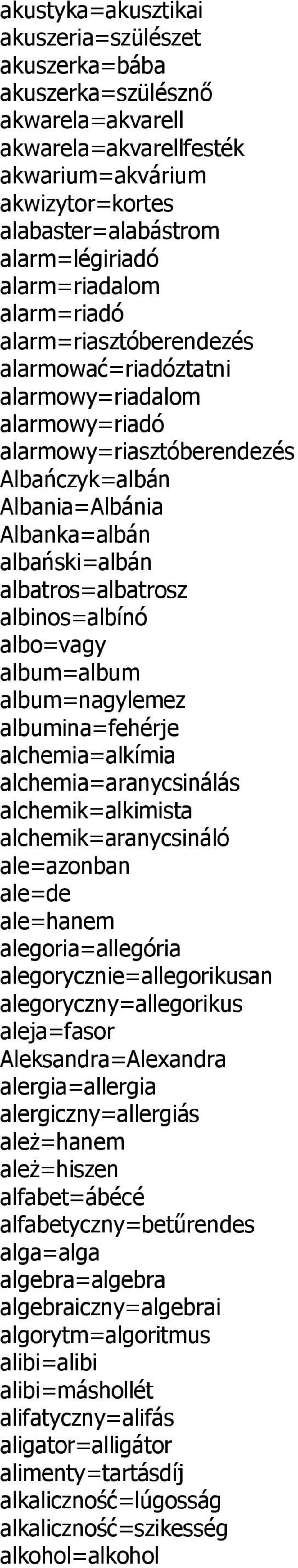 albatros=albatrosz albinos=albínó albo=vagy album=album album=nagylemez albumina=fehérje alchemia=alkímia alchemia=aranycsinálás alchemik=alkimista alchemik=aranycsináló ale=azonban ale=de ale=hanem