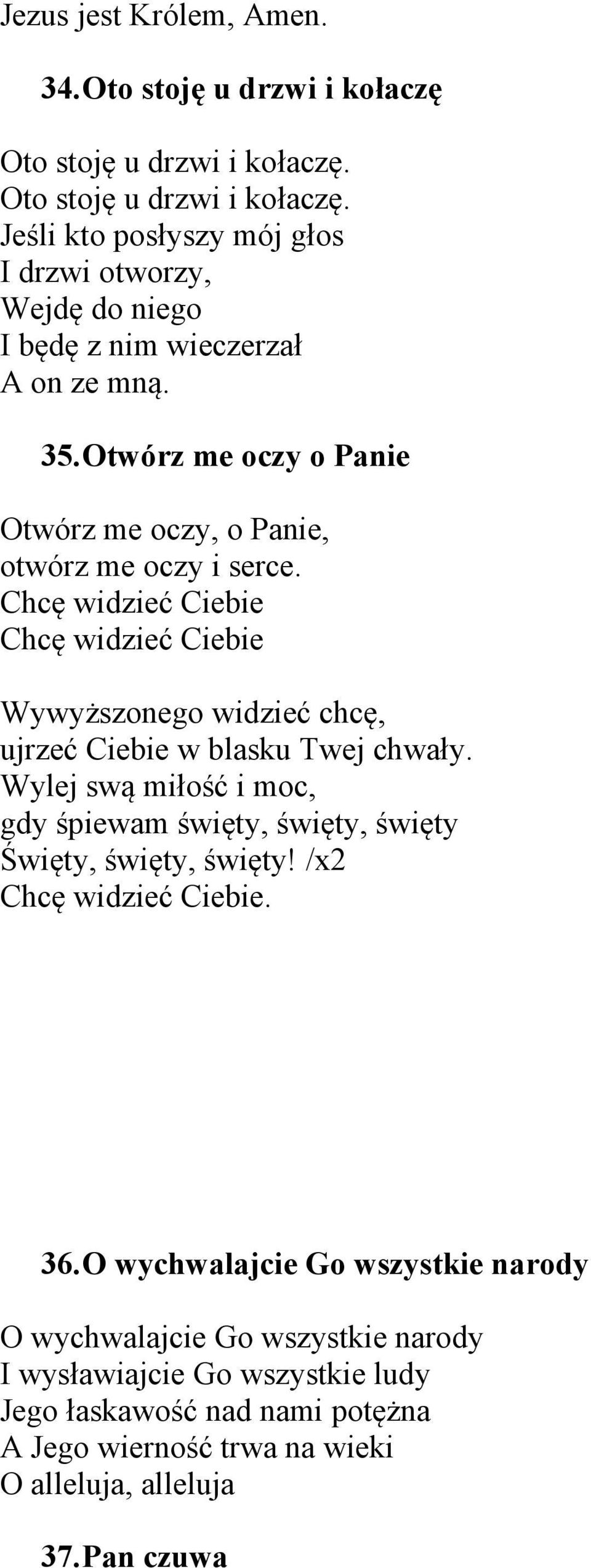 Otwórz me oczy o Panie Otwórz me oczy, o Panie, otwórz me oczy i serce. Chcę widzieć Ciebie Chcę widzieć Ciebie Wywyższonego widzieć chcę, ujrzeć Ciebie w blasku Twej chwały.