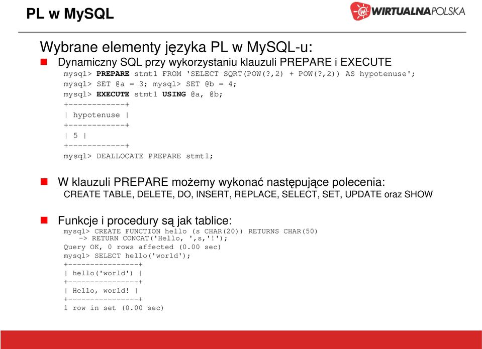 PREPARE możemy wykonać następujące polecenia: CREATE TABLE, DELETE, DO, INSERT, REPLACE, SELECT, SET, UPDATE oraz SHOW Funkcje i procedury są jak tablice: mysql> CREATE FUNCTION hello (s CHAR(20))