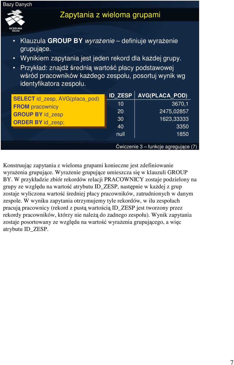 SELECT id_zesp, AVG(placa_pod) FROM pracownicy GROUP BY BYid_zesp ORDER BY BYid_zesp; ID_ZESP 10 20 30 40 null AVG(PLACA_POD) 3670,1 2475,02857 1623,33333 3350 1850 Ćwiczenie 3 funkcje agregujące (7)