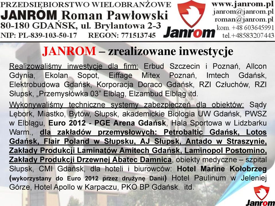 Wykonywaliśmy techniczne systemy zabezpieczeń dla obiektów: Sądy Lębork, Miastko, Bytów, Słupsk, akademickie Biologia UW Gdańsk, PWSZ w Elblągu, Euro 2012 - PGE Arena Gdańsk, Hala Sportowa w