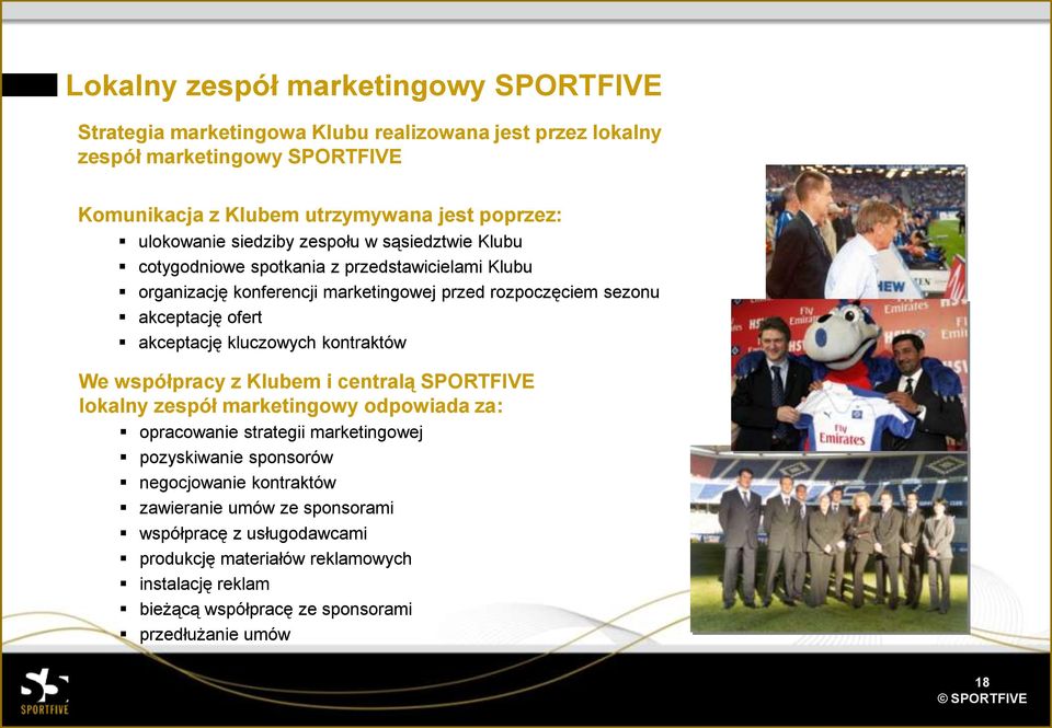 akceptację kluczowych kontraktów We współpracy z Klubem i centralą SPORTFIVE lokalny zespół marketingowy odpowiada za: opracowanie strategii marketingowej pozyskiwanie sponsorów