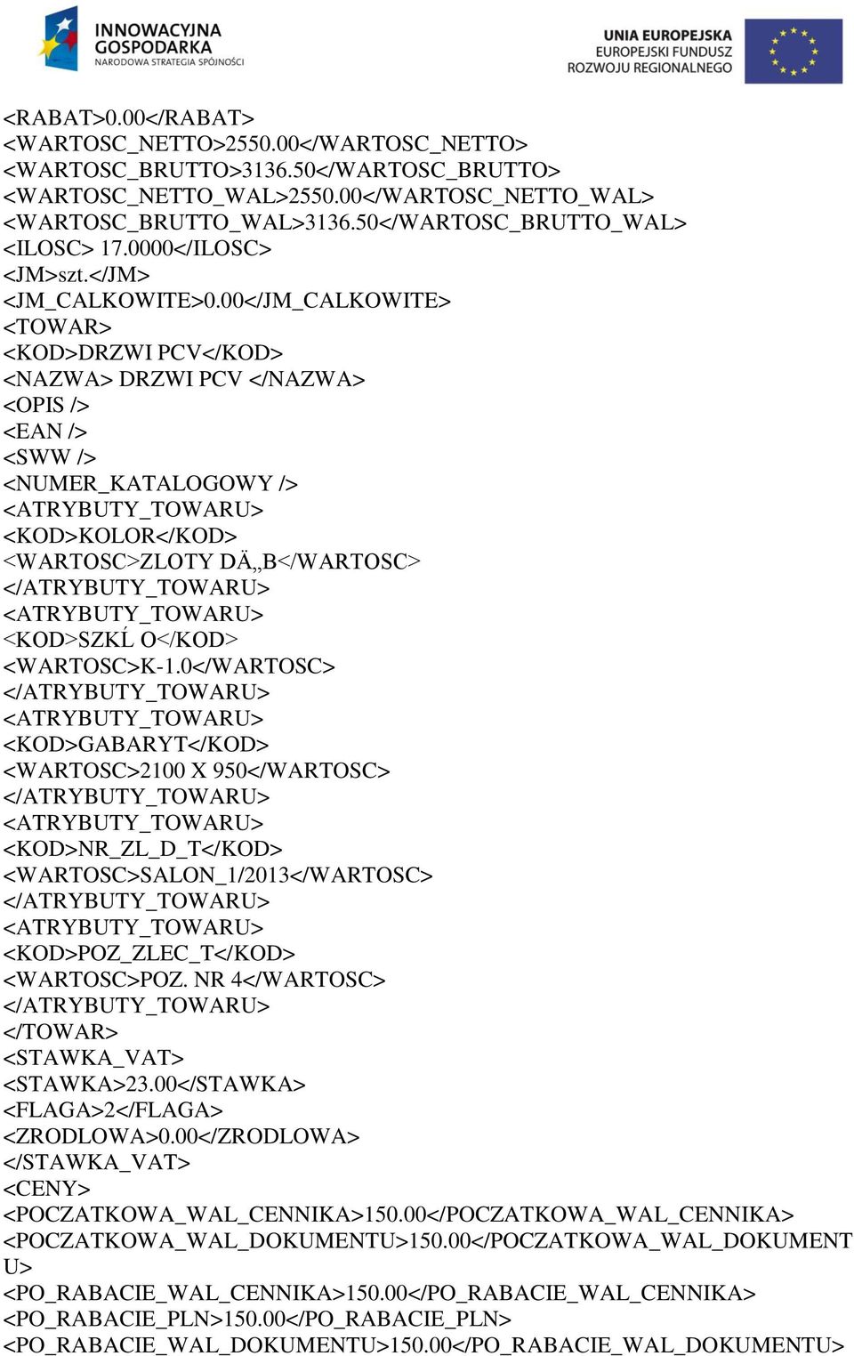 00</JM_CALKOWITE> <TOWAR> <KOD>DRZWI PCV</KOD> <NAZWA> DRZWI PCV </NAZWA> <OPIS /> <EAN /> <SWW /> <NUMER_KATALOGOWY /> <KOD>KOLOR</KOD> <WARTOSC>ZLOTY DÄ B</WARTOSC> <KOD>SZKĹ O</KOD> <WARTOSC>K-1.