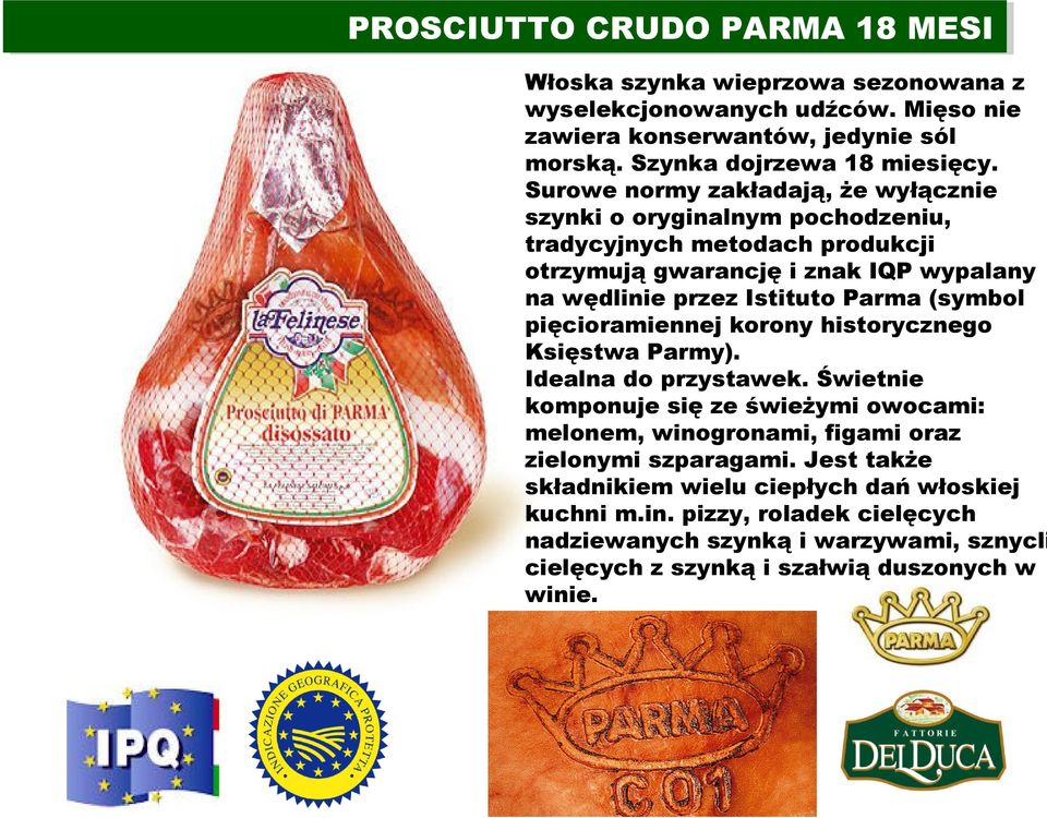 Surowe normy zakładają, że wyłącznie szynki o oryginalnym pochodzeniu, tradycyjnych metodach produkcji otrzymują gwarancję i znak IQP wypalany na wędlinie przez Istituto Parma (symbol