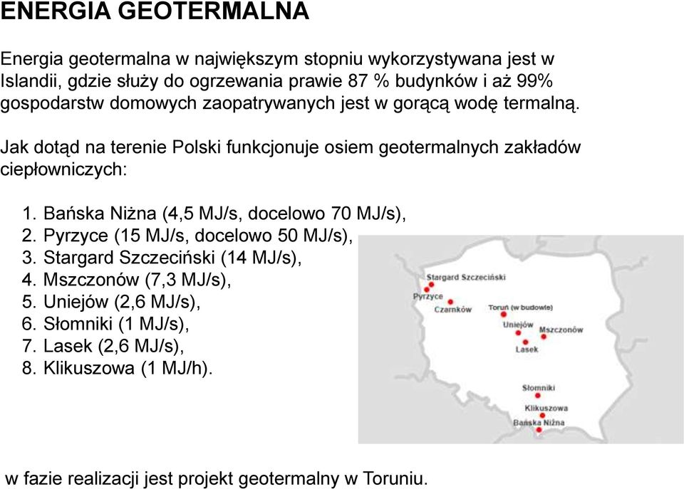 Jak dotąd na terenie Polski funkcjonuje osiem geotermalnych zakładów ciepłowniczych: 1. Bańska Niżna (4,5 MJ/s, docelowo 70 MJ/s), 2.