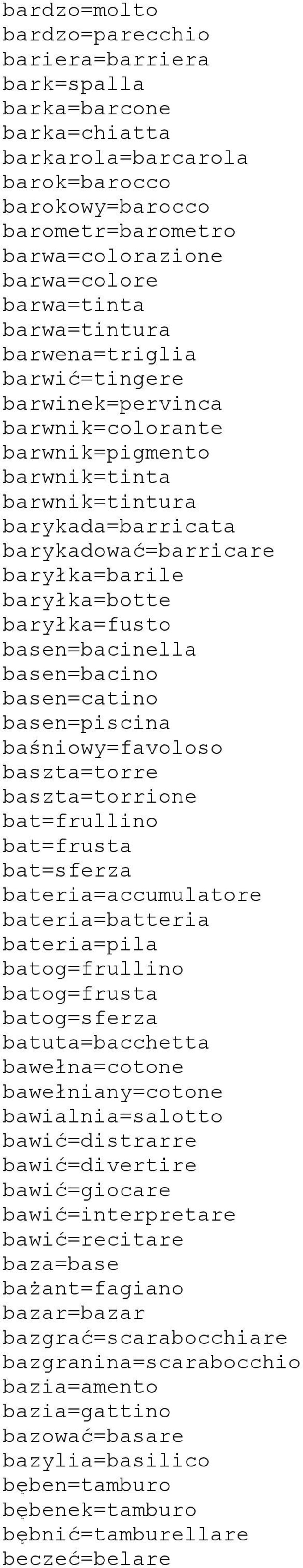 baryłka=fusto basen=bacinella basen=bacino basen=catino basen=piscina baśniowy=favoloso baszta=torre baszta=torrione bat=frullino bat=frusta bat=sferza bateria=accumulatore bateria=batteria