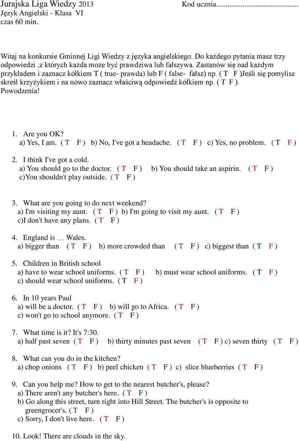 ( T F )Jeśli się pomylisz skreśl krzyżykiem i na nowo zaznacz właściwą odpowiedź kółkiem np. ( T F ). Powodzenia! 1. Are you OK? a) Yes, I am. ( T F ) b) No, I've got a headache.