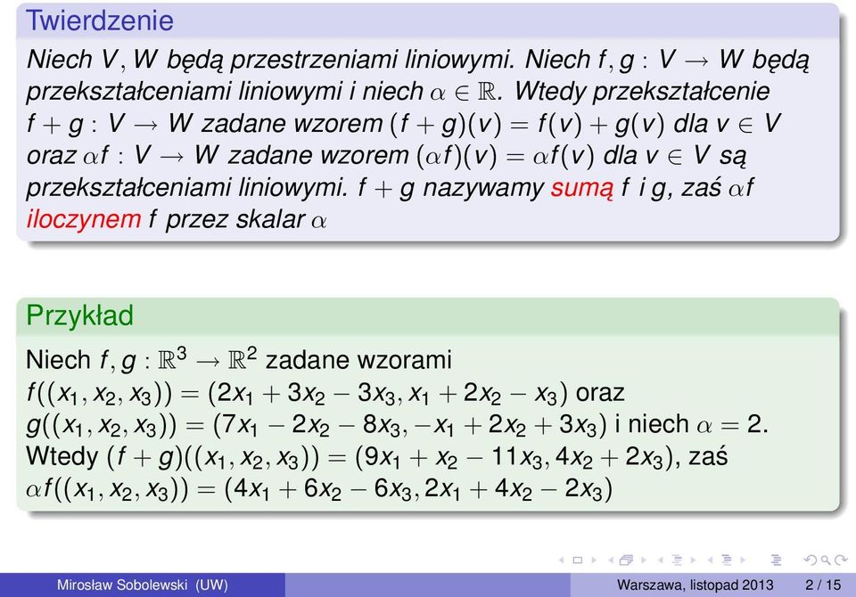 f + g nazywamy suma f i g, zaś αf iloczynem f przez skalar α Przykład Niech f, g : R 3 R 2 zadane wzorami f ((x 1, x 2, x 3 )) = (2x 1 + 3x 2 3x 3, x 1 + 2x 2 x 3 ) oraz g((x 1, x