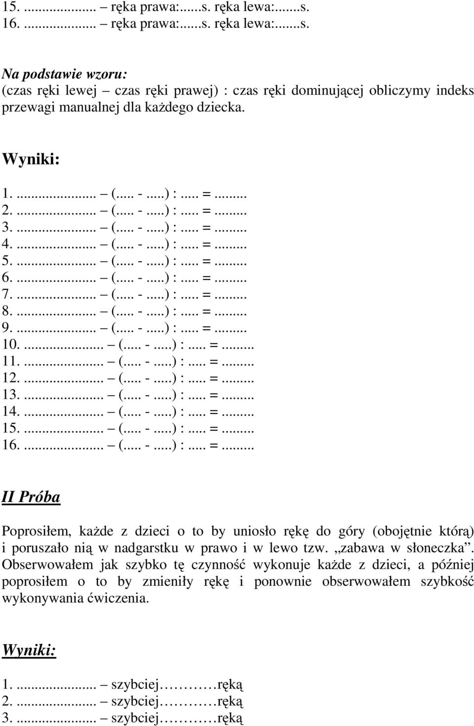 ... (... -...) :... =... 10.... (... -...) :... =... 11.... (... -...) :... =... 12.... (... -...) :... =... 13.... (... -...) :... =... 14.... (... -...) :... =... 15.... (... -...) :... =... 16.... (... -...) :... =... II Próba Poprosiłem, każde z dzieci o to by uniosło rękę do góry (obojętnie którą) i poruszało nią w nadgarstku w prawo i w lewo tzw.