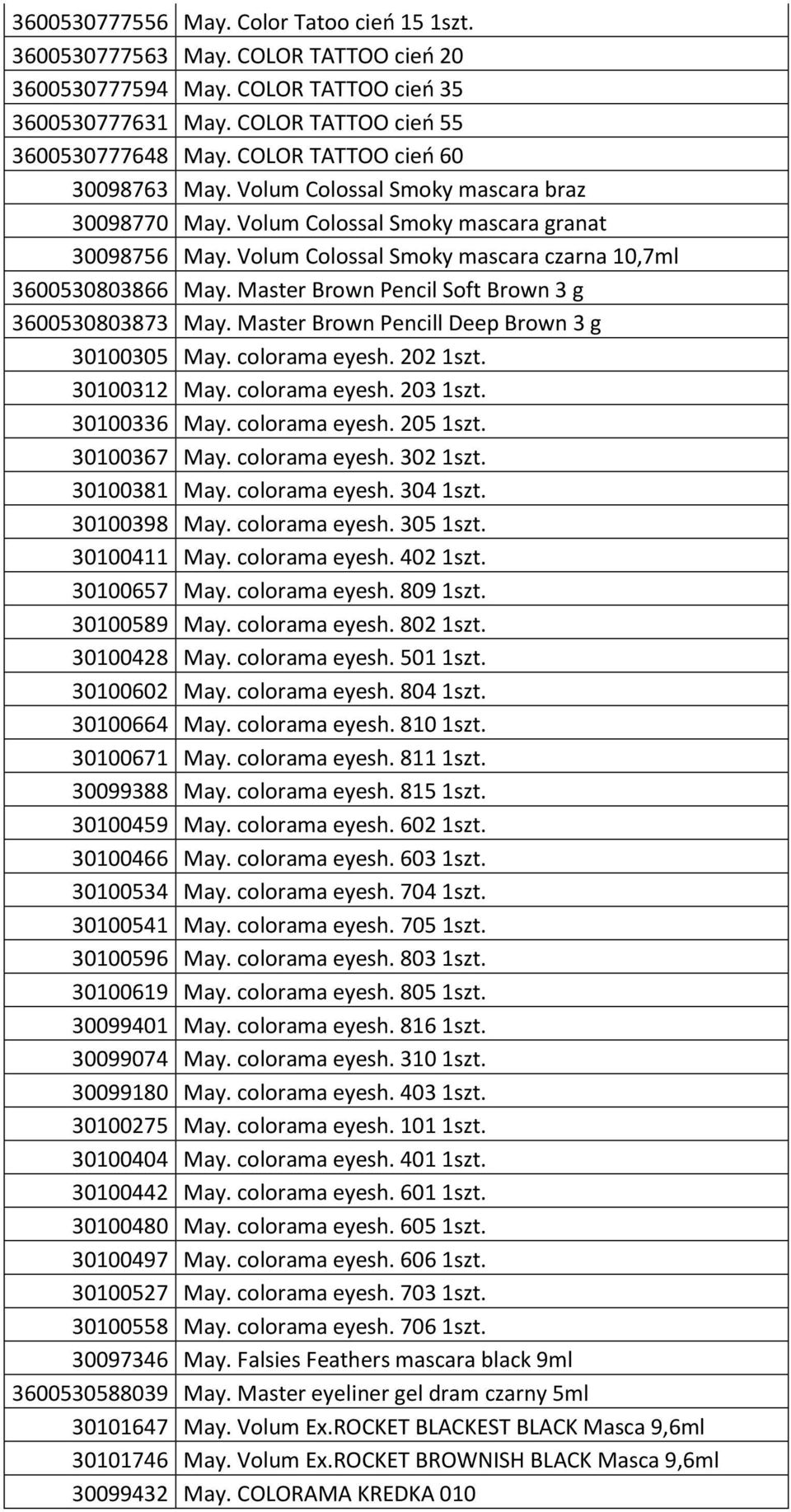 Master Brown Pencil Soft Brown 3 g 3600530803873 May. Master Brown Pencill Deep Brown 3 g 30100305 May. colorama eyesh. 202 1szt. 30100312 May. colorama eyesh. 203 1szt. 30100336 May. colorama eyesh. 205 1szt.