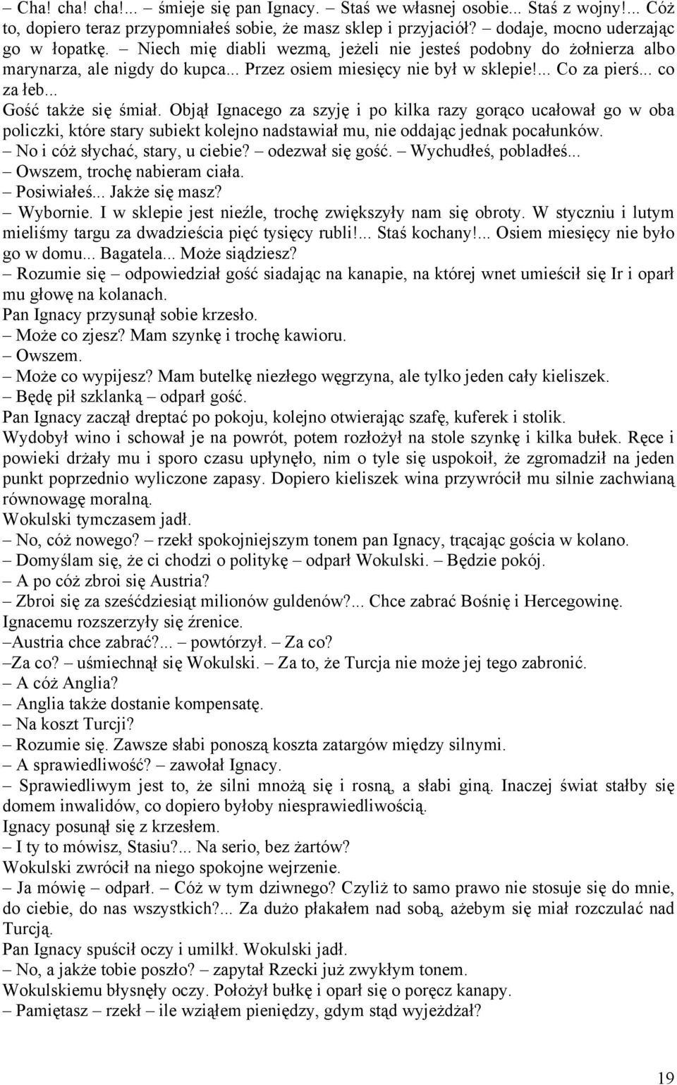 Objął Ignacego za szyję i po kilka razy gorąco ucałował go w oba policzki, które stary subiekt kolejno nadstawiał mu, nie oddając jednak pocałunków. No i cóż słychać, stary, u ciebie?