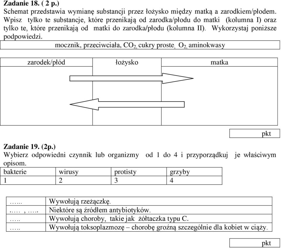 Wykorzystaj poniższe podpowiedzi. mocznik, przeciwciała, CO 2, cukry proste, O 2, aminokwasy zarodek/płód łożysko matka Zadanie 19. (2p.