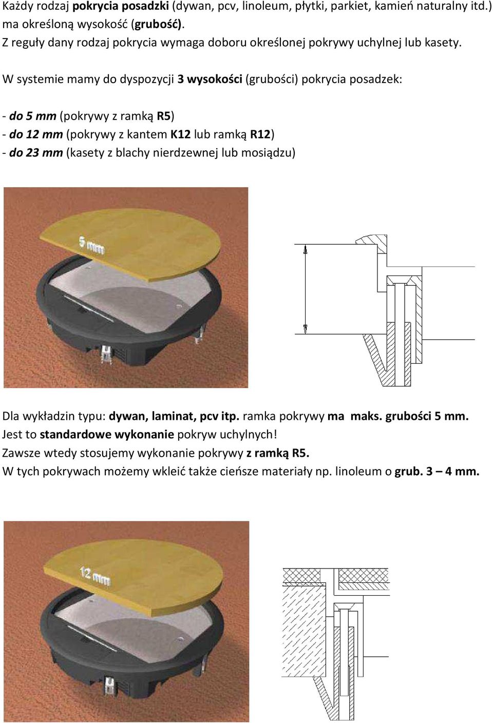 W systemie mamy do dyspozycji 3 wysokości (grubości) pokrycia posadzek: - do 5 mm (pokrywy z ramką R5) - do 12 mm (pokrywy z kantem K12 lub ramką R12) - do 23 mm (kasety