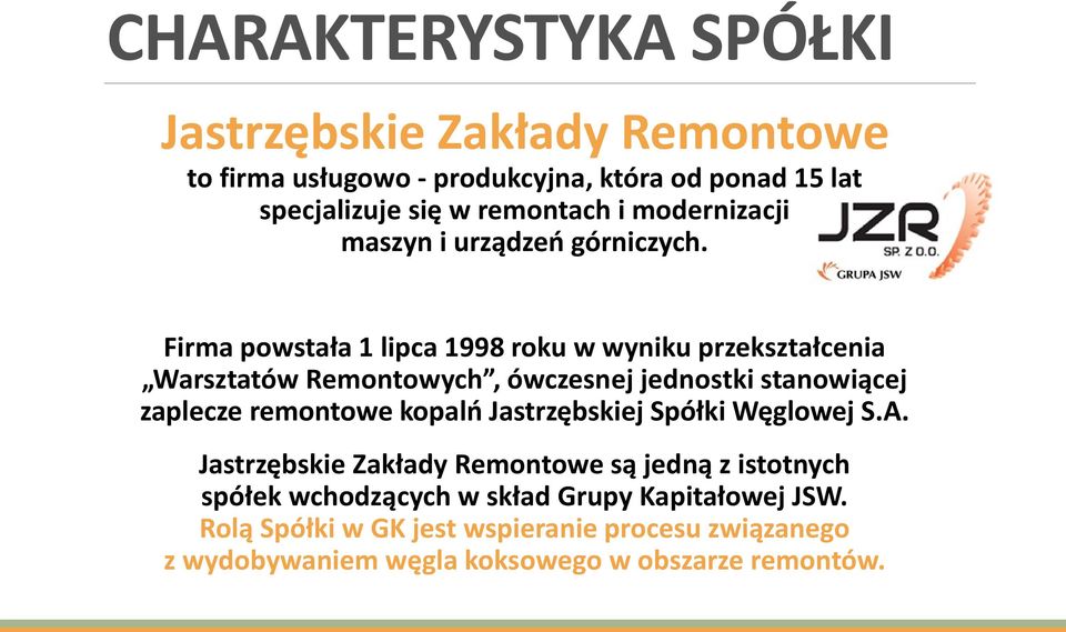 Firma powstała 1 lipca 1998 roku w wyniku przekształcenia Warsztatów Remontowych, ówczesnej jednostki stanowiącej zaplecze remontowe kopalń