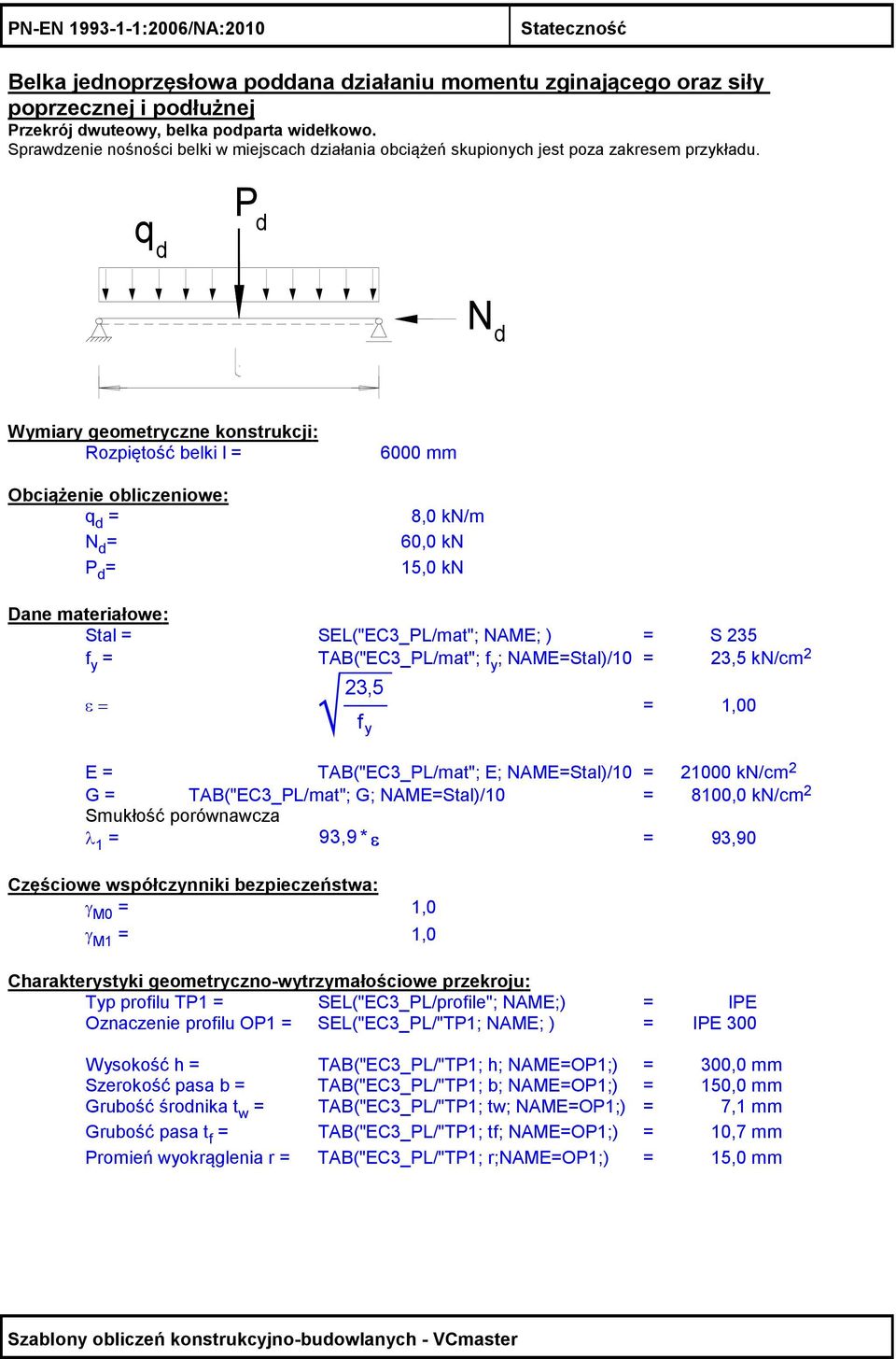 q d Pd N d Wymiary geometryczne konstrukcji: Rozpiętość belki l = 6000 mm Obciążenie obliczeniowe: q d = 8,0 kn/m N d = 60,0 kn P d = 15,0 kn Dane materiałowe: Stal = SEL("EC3_PL/mat"; NAME; ) = S 35