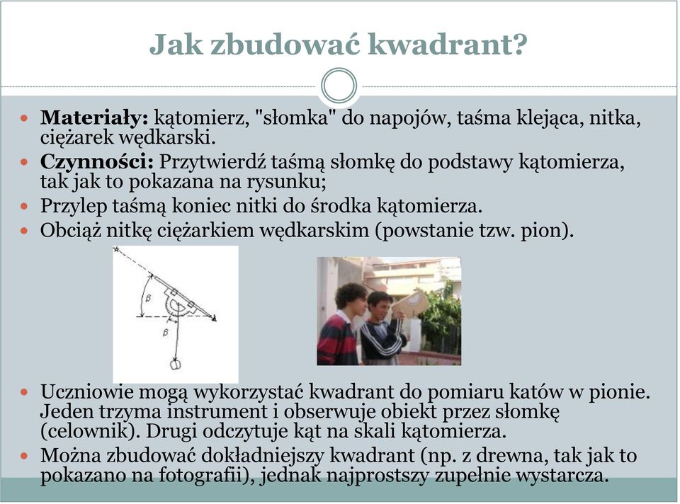 Obciąż nitkę ciężarkiem wędkarskim (powstanie tzw. pion). Uczniowie mogą wykorzystać kwadrant do pomiaru katów w pionie.