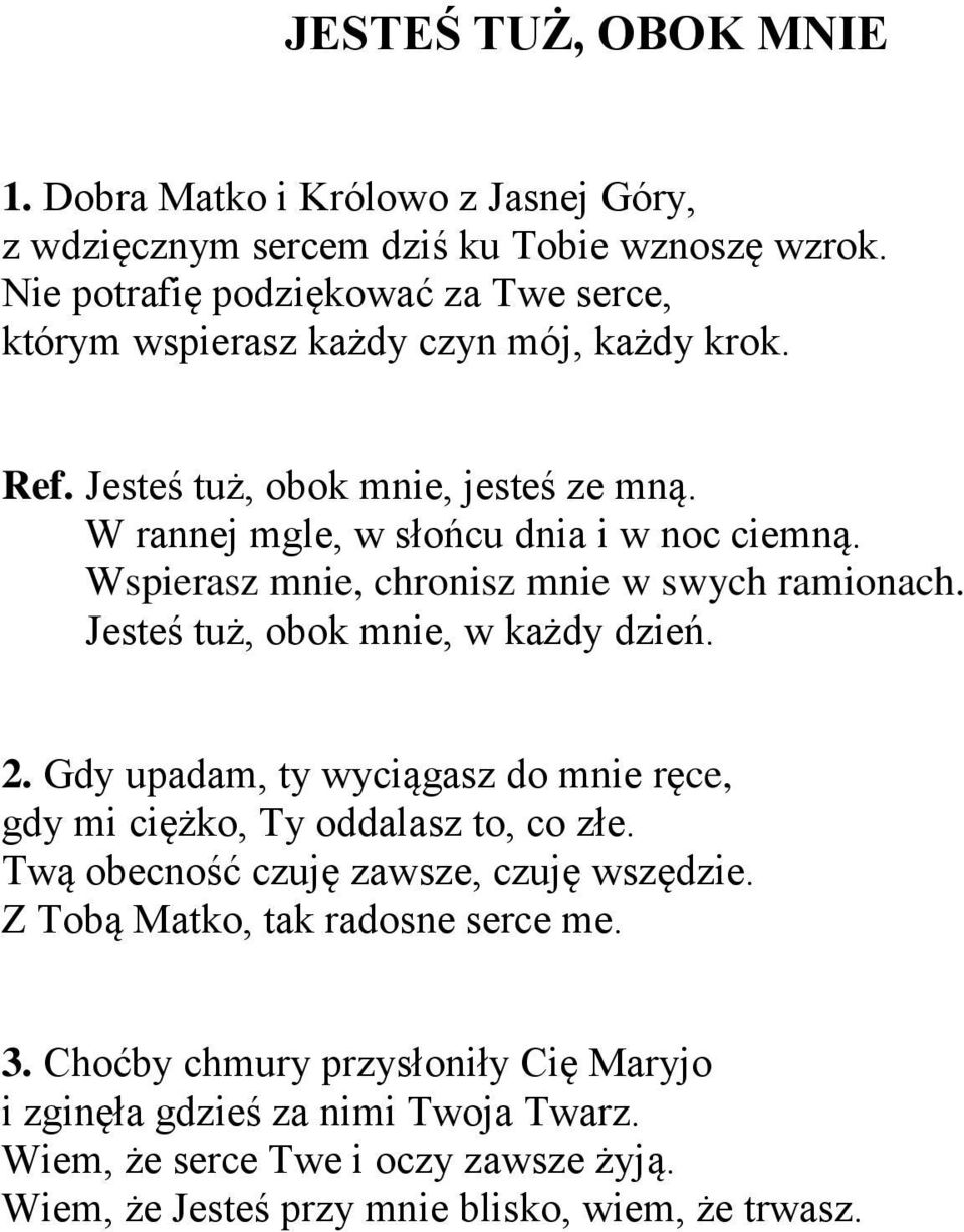 Wspierasz mnie, chronisz mnie w swych ramionach. Jesteś tuż, obok mnie, w każdy dzień. 2. Gdy upadam, ty wyciągasz do mnie ręce, gdy mi ciężko, Ty oddalasz to, co złe.