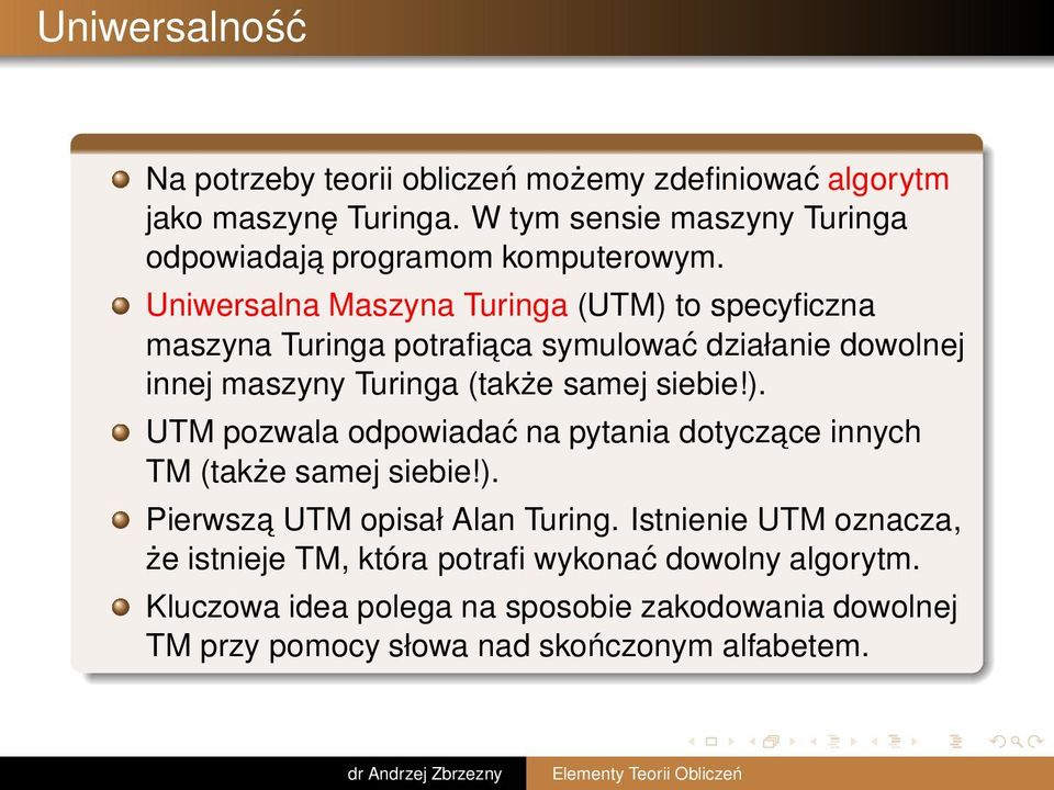 Uniwersalna Maszyna Turinga (UTM) to specyficzna maszyna Turinga potrafiaca symulować działanie dowolnej innej maszyny Turinga (także samej siebie!). UTM pozwala odpowiadać na pytania dotyczace innych TM (także samej siebie!