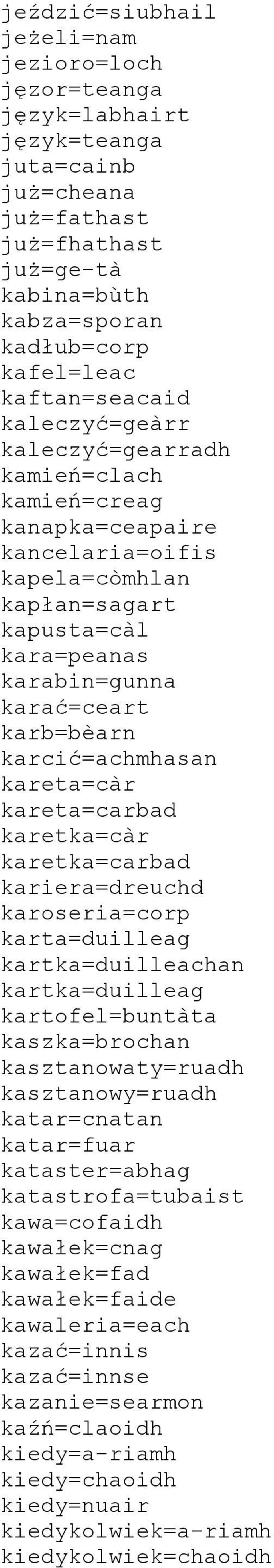 karcić=achmhasan kareta=càr kareta=carbad karetka=càr karetka=carbad kariera=dreuchd karoseria=corp karta=duilleag kartka=duilleachan kartka=duilleag kartofel=buntàta kaszka=brochan