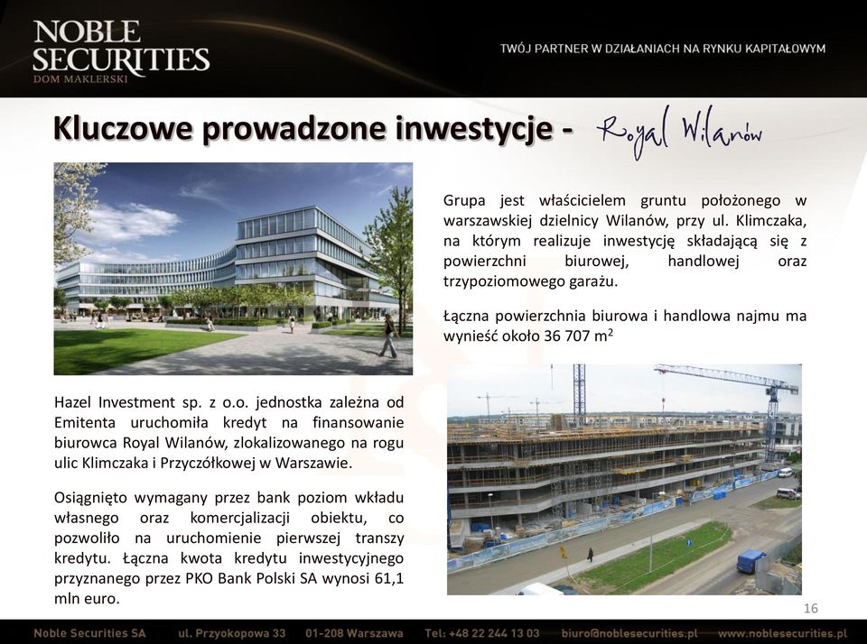 Łączna powierzchnia biurowa i handlowa najmu ma wynieść około 36 707 m 2 Hazel Investment sp. z o.o. jednostka zależna od Emitenta uruchomiła kredyt na finansowanie biurowca Royal Wilanów, zlokalizowanego na rogu ulic Klimczaka i Przyczółkowej w Warszawie.