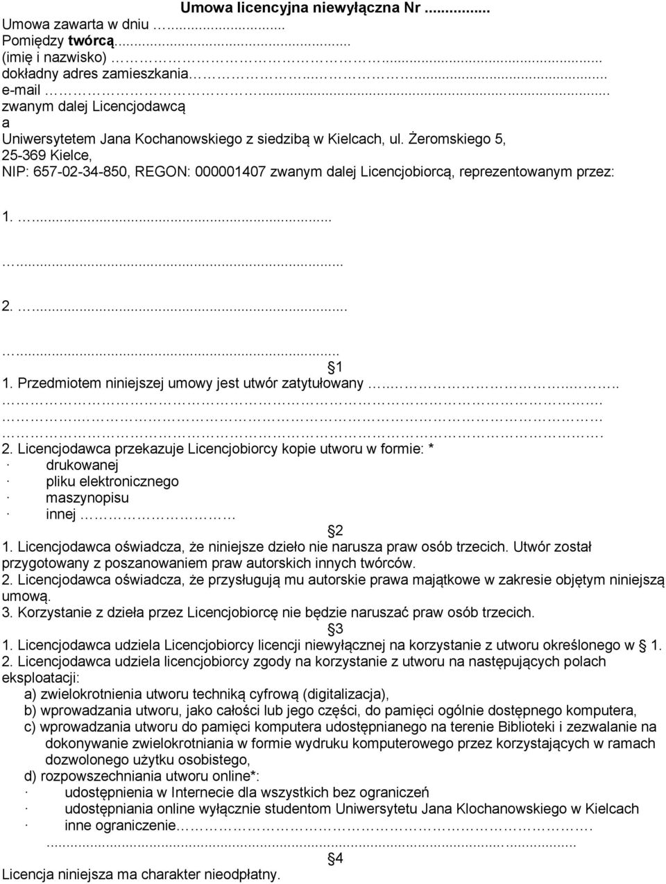 Żeromskiego 5, 25-369 Kielce, NIP: 657-02-34-850, REGON: 000001407 zwanym dalej Licencjobiorcą, reprezentowanym przez: 1....... 2....... 1 1. Przedmiotem niniejszej umowy jest utwór zatytułowany......... 2. Licencjodawca przekazuje Licencjobiorcy kopie utworu w formie: * drukowanej pliku elektronicznego maszynopisu innej 2 1.