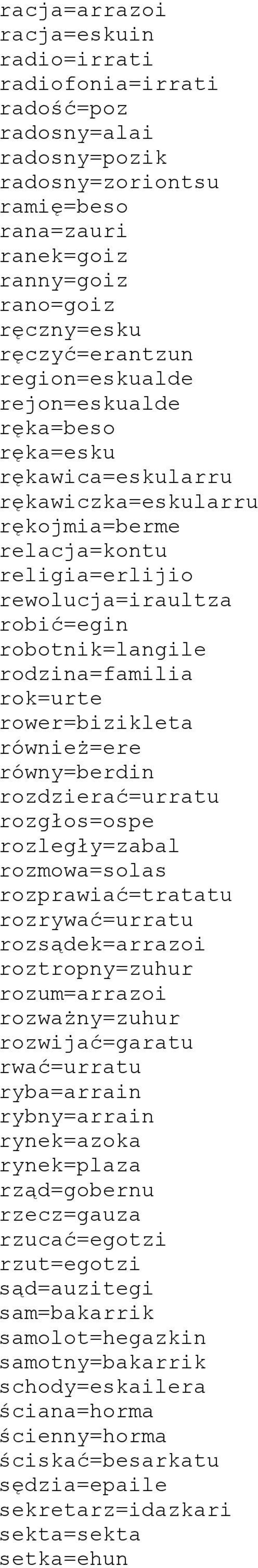 rok=urte rower=bizikleta również=ere równy=berdin rozdzierać=urratu rozgłos=ospe rozległy=zabal rozmowa=solas rozprawiać=tratatu rozrywać=urratu rozsądek=arrazoi roztropny=zuhur rozum=arrazoi