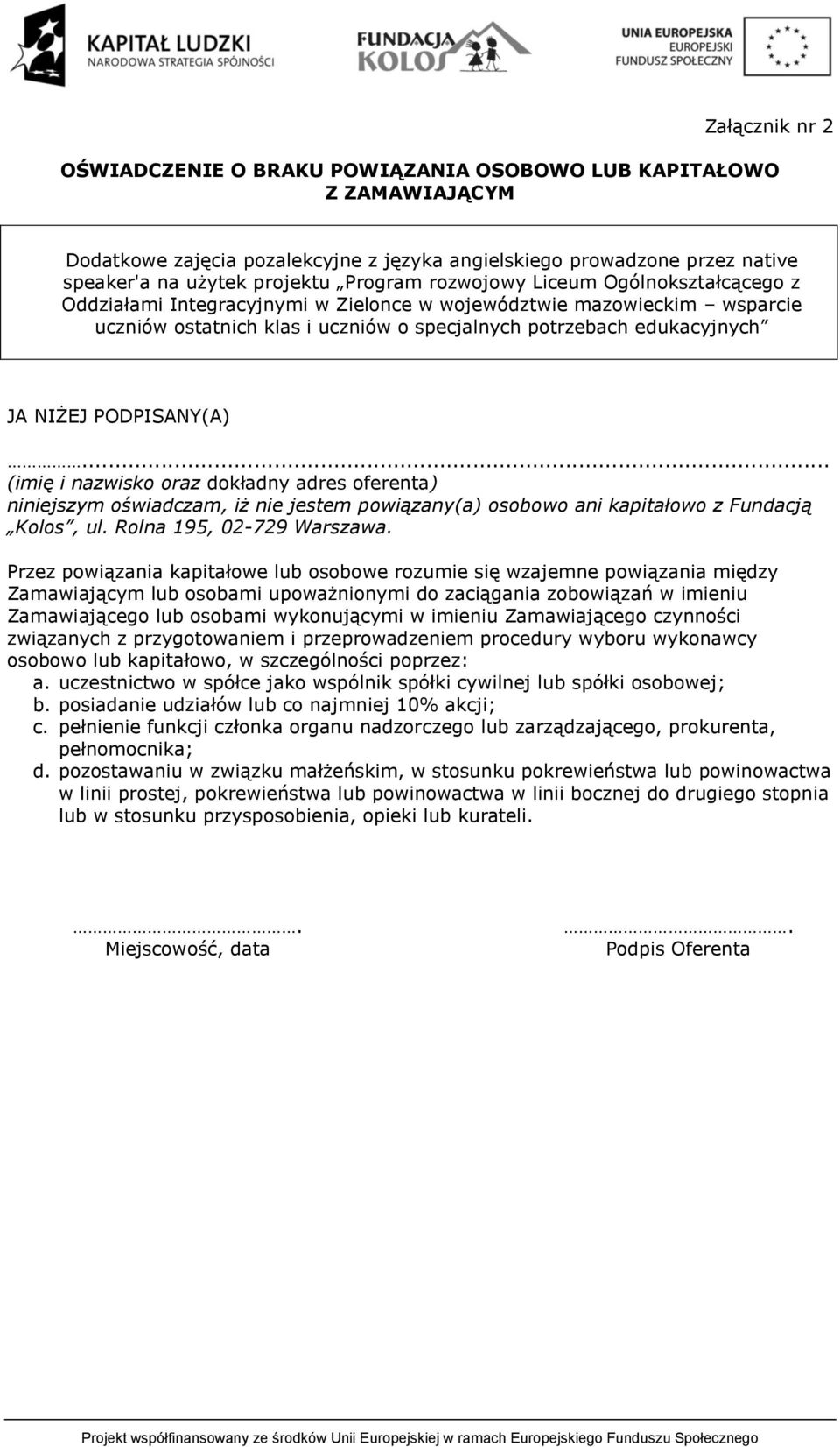 PODPISANY(A)... (imię i nazwisko oraz dokładny adres oferenta) niniejszym oświadczam, iż nie jestem powiązany(a) osobowo ani kapitałowo z Fundacją Kolos, ul. Rolna 195, 02-729 Warszawa.