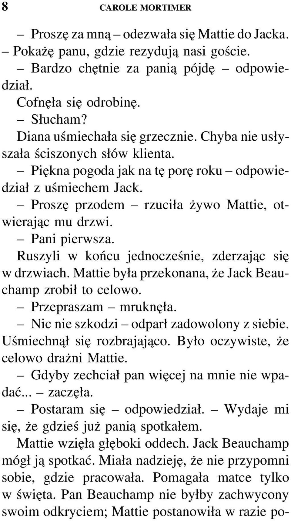 Pani pierwsza. Ruszyli w końcu jednocześnie, zderzając się w drzwiach. Mattie była przekonana, że Jack Beauchamp zrobił to celowo. Przepraszam mruknęła. Nic nie szkodzi odparł zadowolony z siebie.