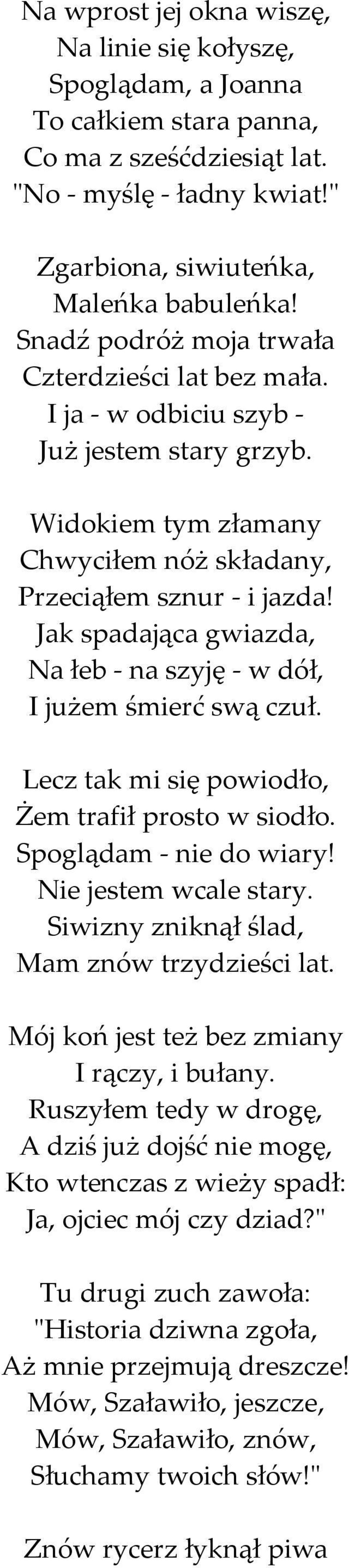 Jak spadająca gwiazda, Na łeb - na szyję - w dół, I jużem śmierć swą czuł. Lecz tak mi się powiodło, Żem trafił prosto w siodło. Spoglądam - nie do wiary! Nie jestem wcale stary.