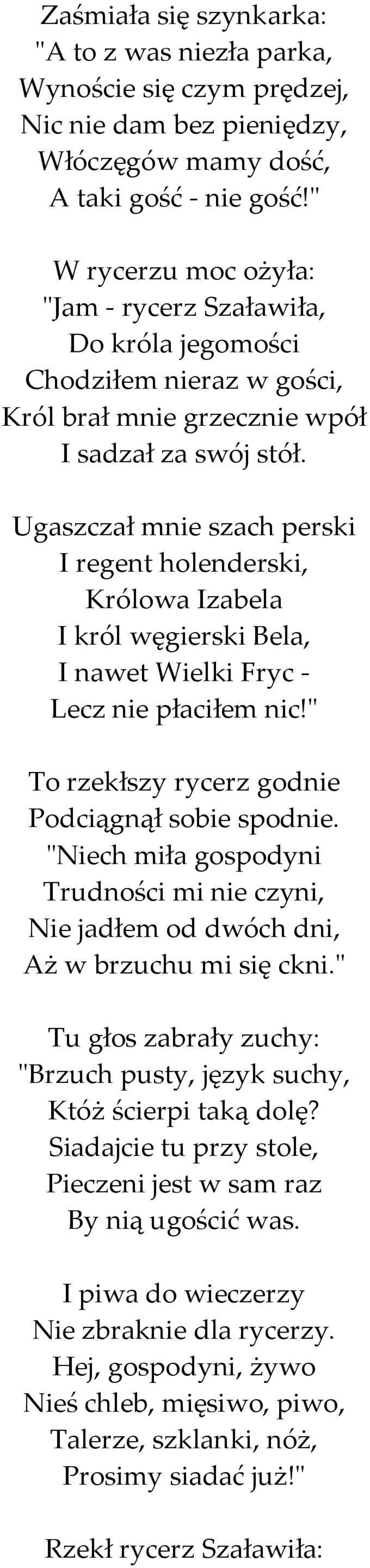 Ugaszczał mnie szach perski I regent holenderski, Królowa Izabela I król węgierski Bela, I nawet Wielki Fryc - Lecz nie płaciłem nic!" To rzekłszy rycerz godnie Podciągnął sobie spodnie.