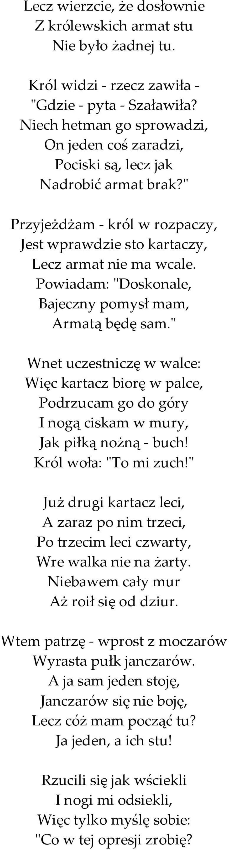 Powiadam: "Doskonale, Bajeczny pomysł mam, Armatą będę sam." Wnet uczestniczę w walce: Więc kartacz biorę w palce, Podrzucam go do góry I nogą ciskam w mury, Jak piłką nożną - buch!