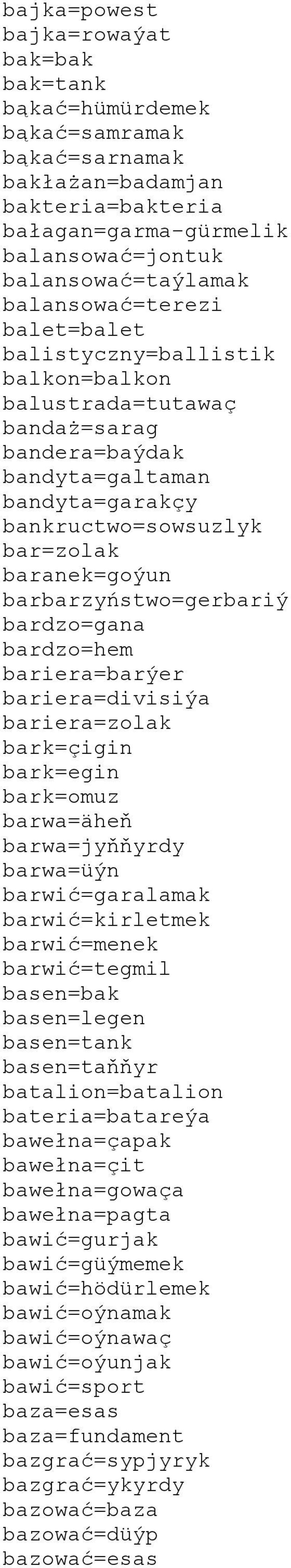 barbarzyństwo=gerbariý bardzo=gana bardzo=hem bariera=barýer bariera=divisiýa bariera=zolak bark=çigin bark=egin bark=omuz barwa=äheň barwa=jyňňyrdy barwa=üýn barwić=garalamak barwić=kirletmek