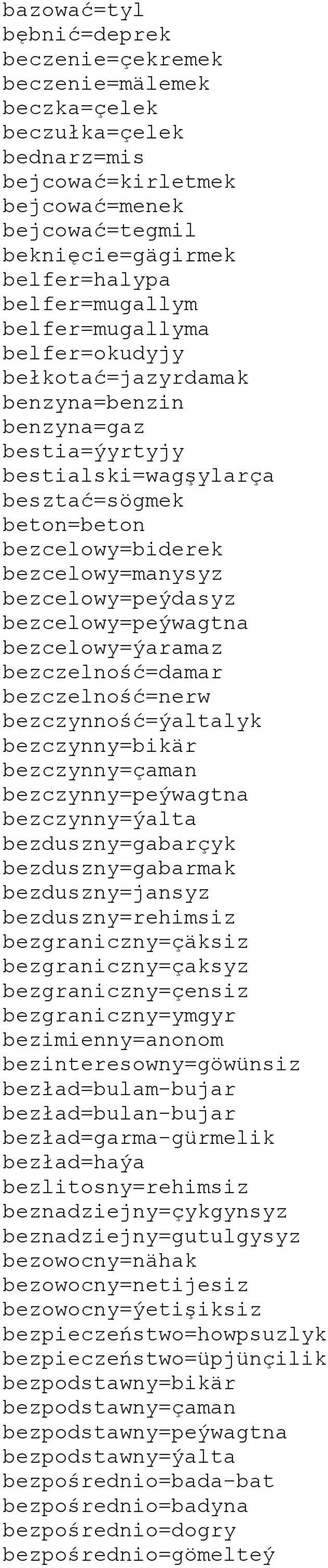 bezcelowy=peýwagtna bezcelowy=ýaramaz bezczelność=damar bezczelność=nerw bezczynność=ýaltalyk bezczynny=bikär bezczynny=çaman bezczynny=peýwagtna bezczynny=ýalta bezduszny=gabarçyk bezduszny=gabarmak