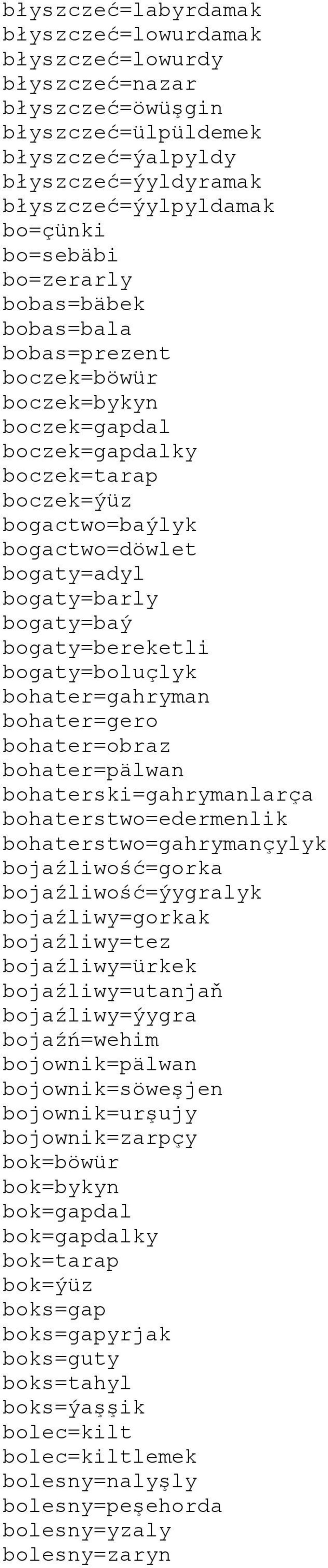 bogaty=bereketli bogaty=boluçlyk bohater=gahryman bohater=gero bohater=obraz bohater=pälwan bohaterski=gahrymanlarça bohaterstwo=edermenlik bohaterstwo=gahrymançylyk bojaźliwość=gorka