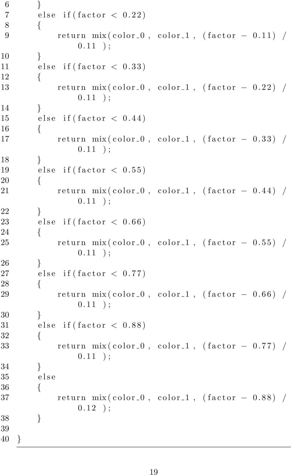 3 3 ) / 0.11 ) ; 18 } 19 e l s e i f ( f a c t o r < 0. 5 5 ) 20 { 21 r eturn mix ( c o l o r 0, c o l o r 1, ( f a c t o r 0. 4 4 ) / 0.11 ) ; 22 } 23 e l s e i f ( f a c t o r < 0.