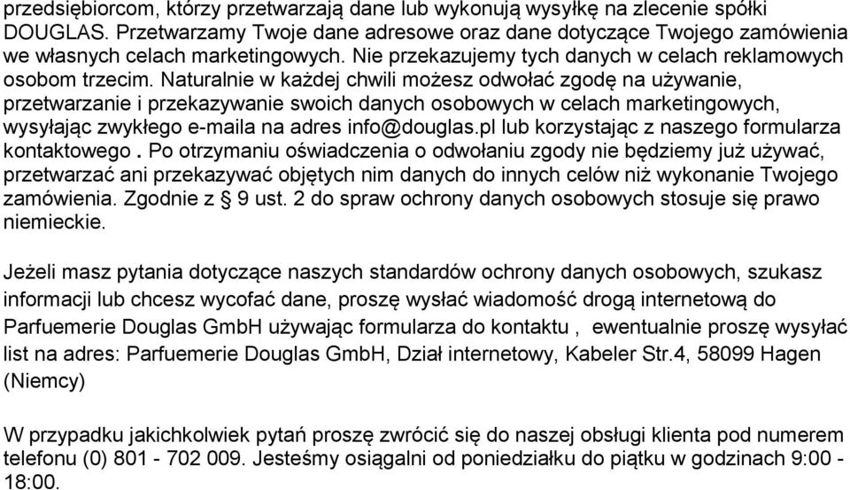 Naturalnie w każdej chwili możesz odwołać zgodę na używanie, przetwarzanie i przekazywanie swoich danych osobowych w celach marketingowych, wysyłając zwykłego e-maila na adres info@douglas.