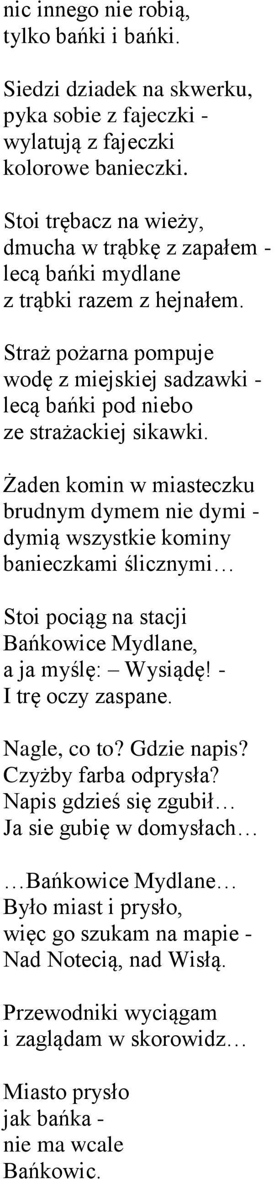 Żaden komin w miasteczku brudnym dymem nie dymi - dymią wszystkie kominy banieczkami ślicznymi Stoi pociąg na stacji Bańkowice Mydlane, a ja myślę: Wysiądę! - I trę oczy zaspane. Nagle, co to?