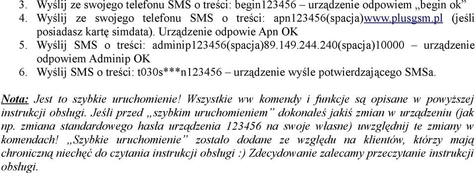 Wyślij SMS o treści: t030s***n123456 urządzenie wyśle potwierdzającego SMSa. Nota: Jest to szybkie uruchomienie! Wszystkie ww komendy i funkcje są opisane w powyższej instrukcji obsługi.