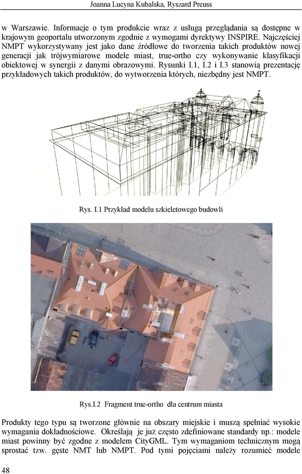 danymi obrazowymi. Rysunki I.1, I.2 i I.3 stanowią prezentację przykładowych takich produktów, do wytworzenia których, niezbędny jest NMPT. Rys. I.1 Przykład modelu szkieletowego budowli 48 Rys.I.2 Fragment true-ortho dla centrum miasta Produkty tego typu są tworzone głównie na obszary miejskie i muszą spełniać wysokie wymagania dokładnościowe.