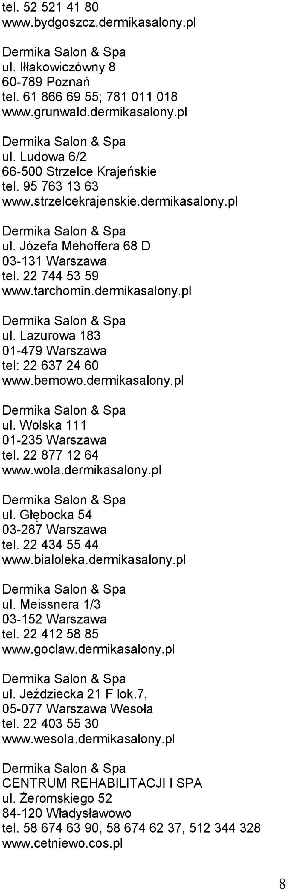 bemowo.dermikasalony.pl ul. Wolska 111 01-235 Warszawa tel. 22 877 12 64 www.wola.dermikasalony.pl ul. Głębocka 54 03-287 Warszawa tel. 22 434 55 44 www.bialoleka.dermikasalony.pl ul. Meissnera 1/3 03-152 Warszawa tel.