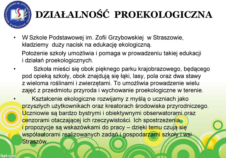 Szkoła mieści się obok pięknego parku krajobrazowego, będącego pod opieką szkoły, obok znajdują się łąki, lasy, pola oraz dwa stawy z wieloma roślinami i zwierzętami.