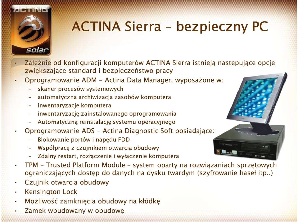 operacyjnego Oprogramowanie ADS - Actina Diagnostic Soft posiadające: Blokowanie portów i napędu FDD Współpracę z czujnikiem otwarcia obudowy Zdalny restart, rozłączenie i wyłączenie komputera TPM -