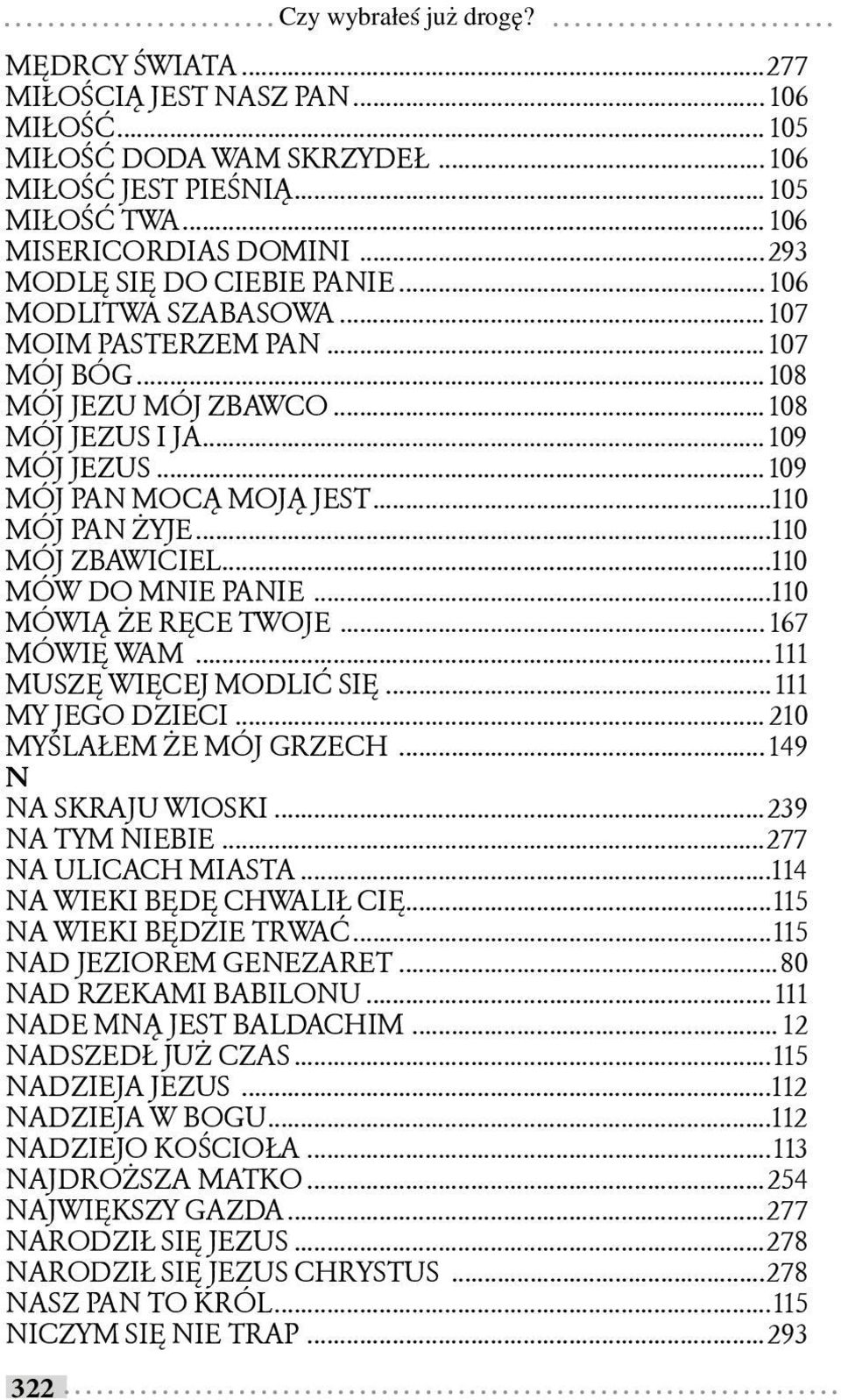 ..110 MÓJ PAN ŻYJE...110 MÓJ ZBAWICIEL...110 MÓW DO MNIE PANIE...110 MÓWIĄ ŻE RĘCE TWOJE... 167 MÓWIĘ WAM...111 MUSZĘ WIĘCEJ MODLIĆ SIĘ...111 MY JEGO DZIECI... 210 MYŚLAŁEM ŻE MÓJ GRZECH.